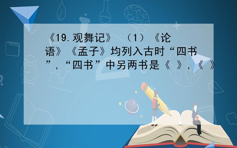 《19.观舞记》 （1）《论语》《孟子》均列入古时“四书”,“四书”中另两书是《 》,《 》