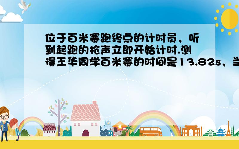 位于百米赛跑终点的计时员，听到起跑的枪声立即开始计时.测得王华同学百米赛的时间是13.82s，当时气温为15℃，则王华同