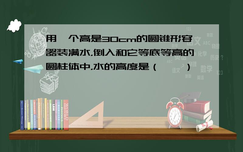 用一个高是30cm的圆锥形容器装满水，倒入和它等底等高的圆柱体中，水的高度是（　　）