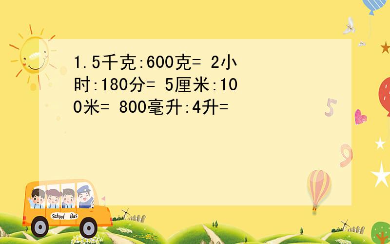 1.5千克:600克= 2小时:180分= 5厘米:100米= 800毫升:4升=