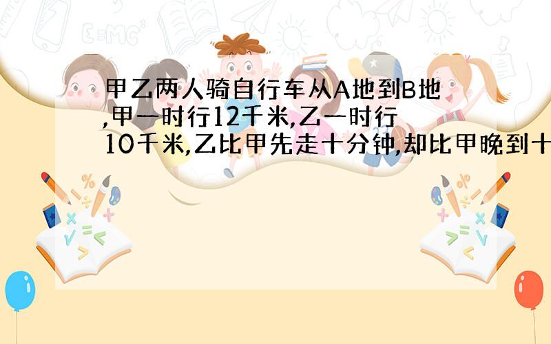 甲乙两人骑自行车从A地到B地,甲一时行12千米,乙一时行10千米,乙比甲先走十分钟,却比甲晚到十分钟,问距离