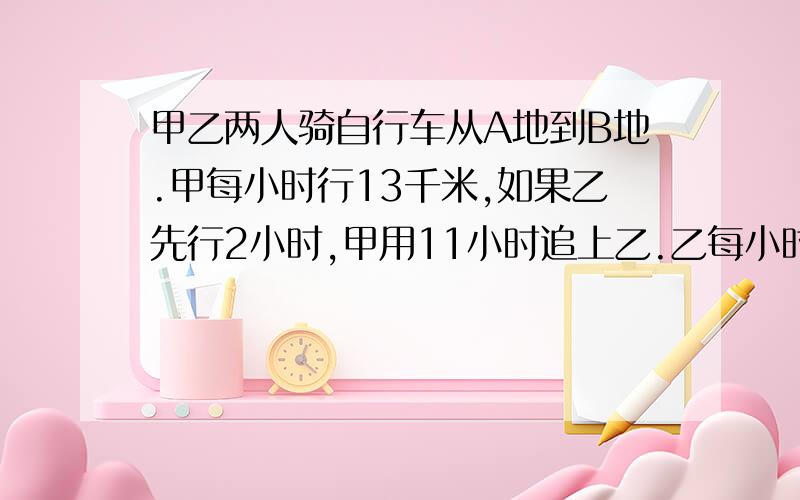 甲乙两人骑自行车从A地到B地.甲每小时行13千米,如果乙先行2小时,甲用11小时追上乙.乙每小时行多少km