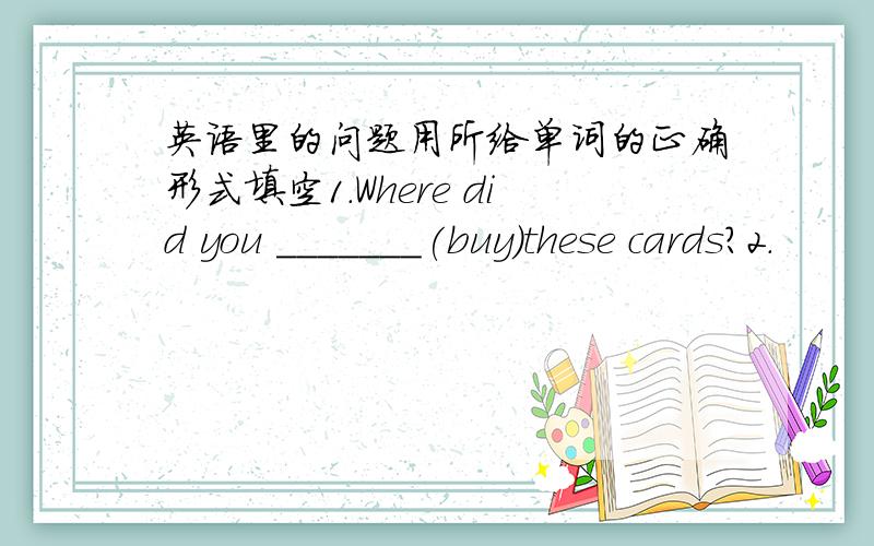 英语里的问题用所给单词的正确形式填空1.Where did you _______(buy)these cards?2.