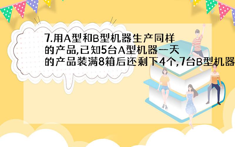 7.用A型和B型机器生产同样的产品,已知5台A型机器一天的产品装满8箱后还剩下4个,7台B型机器一天的产品装满11箱后还