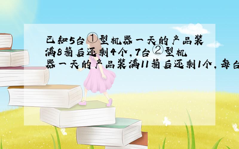 已知5台①型机器一天的产品装满8箱后还剩4个,7台②型机器一天的产品装满11箱后还剩1个,每台①型机器比②型机器一天多生