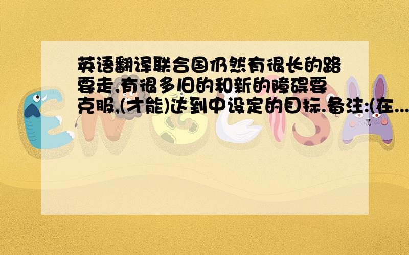 英语翻译联合国仍然有很长的路要走,有很多旧的和新的障碍要克服,(才能)达到中设定的目标.备注:(在...之前)联合国仍然