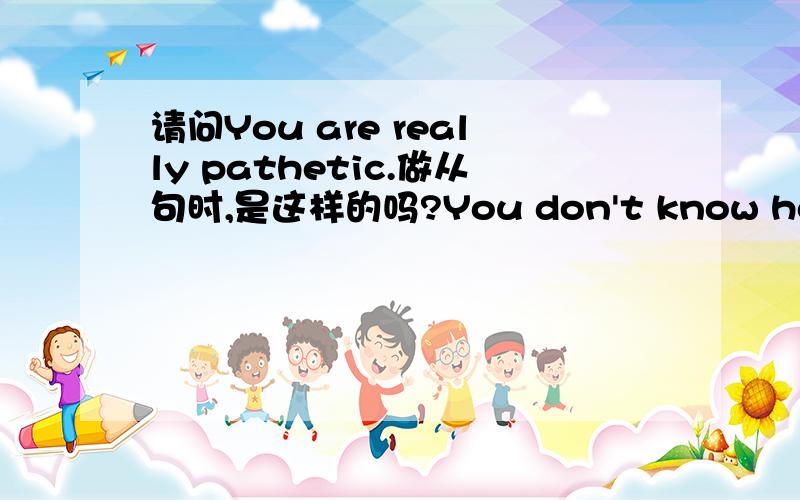 请问You are really pathetic.做从句时,是这样的吗?You don't know how path