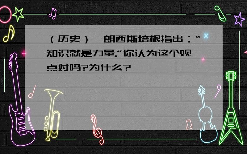 （历史）弗朗西斯培根指出：“知识就是力量.”你认为这个观点对吗?为什么?