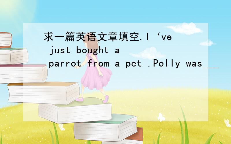 求一篇英语文章填空.I‘ve just bought a parrot from a pet .Polly was___