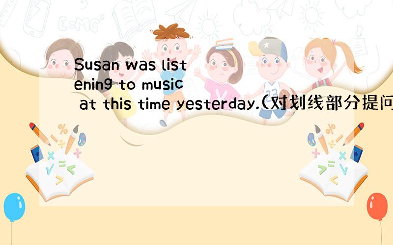 Susan was listening to music at this time yesterday.(对划线部分提问