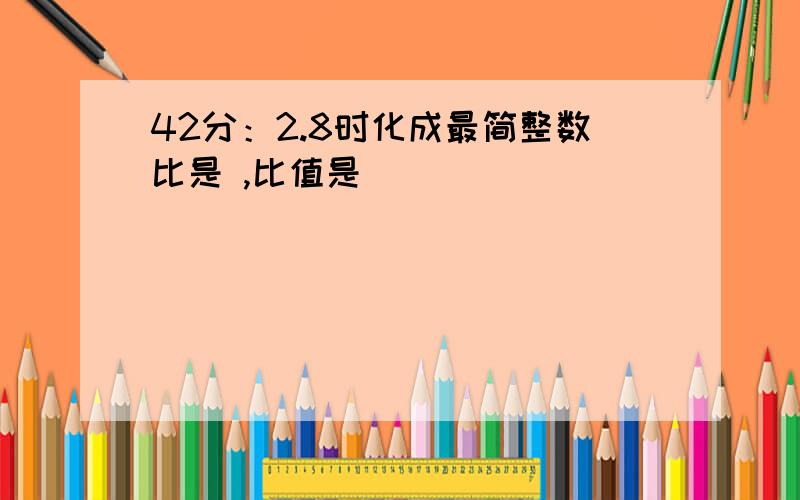 42分：2.8时化成最简整数比是 ,比值是