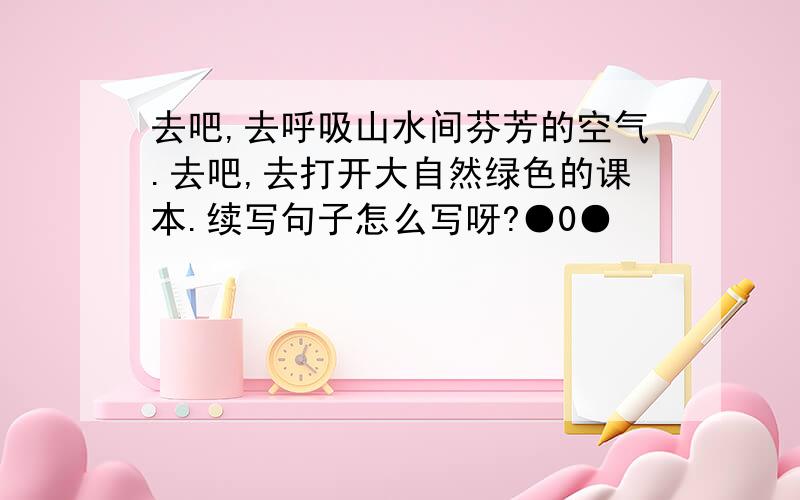 去吧,去呼吸山水间芬芳的空气.去吧,去打开大自然绿色的课本.续写句子怎么写呀?●0●