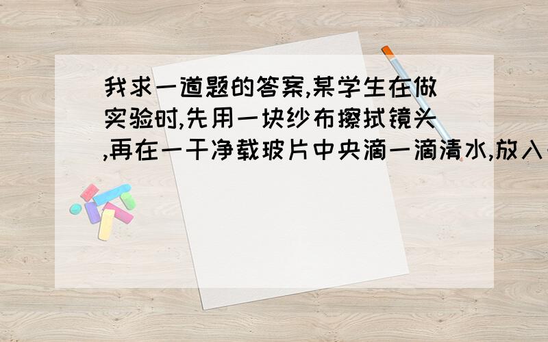 我求一道题的答案,某学生在做实验时,先用一块纱布擦拭镜头,再在一干净载玻片中央滴一滴清水,放入一小