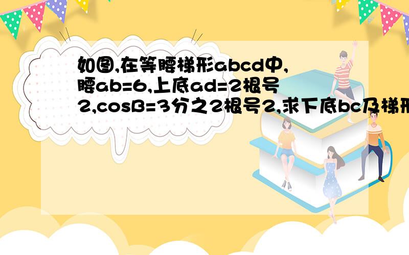 如图,在等腰梯形abcd中,腰ab=6,上底ad=2根号2,cosB=3分之2根号2,求下底bc及梯形abcd面积?