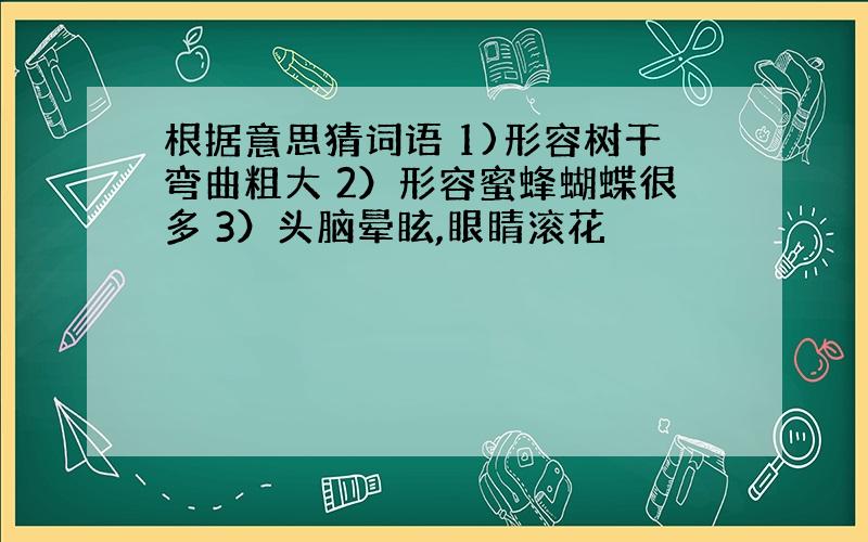 根据意思猜词语 1)形容树干弯曲粗大 2）形容蜜蜂蝴蝶很多 3）头脑晕眩,眼睛滚花