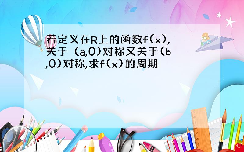 若定义在R上的函数f(x),关于（a,0)对称又关于(b,0)对称,求f(x)的周期