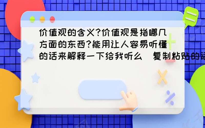 价值观的含义?价值观是指哪几方面的东西?能用让人容易听懂的话来解释一下给我听么（复制粘贴的话就不需要了） 谢谢