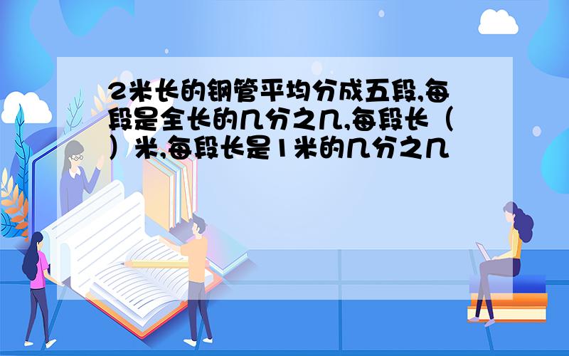 2米长的钢管平均分成五段,每段是全长的几分之几,每段长（）米,每段长是1米的几分之几