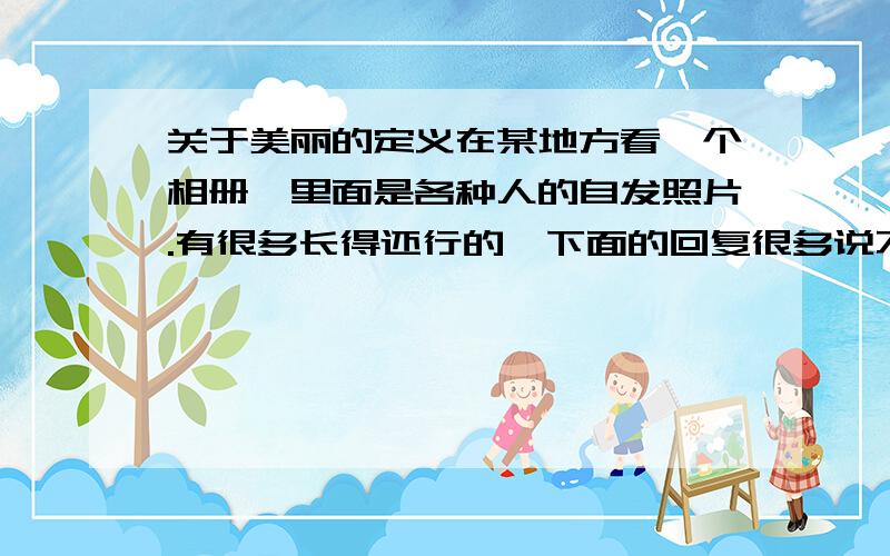 关于美丽的定义在某地方看一个相册,里面是各种人的自发照片.有很多长得还行的,下面的回复很多说不好看,或者暗讽.有些真不好