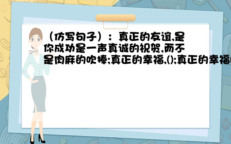 （仿写句子）：真正的友谊,是你成功是一声真诚的祝贺,而不是肉麻的吹捧;真正的幸福,();真正的幸福()