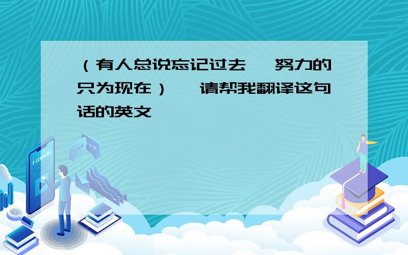 （有人总说忘记过去 、努力的只为现在） 、请帮我翻译这句话的英文