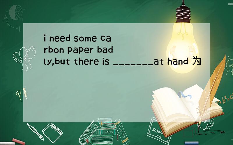 i need some carbon paper badly,but there is _______at hand 为