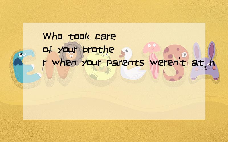 Who took care of your brother when your parents weren't at h