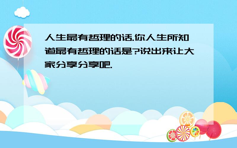 人生最有哲理的话.你人生所知道最有哲理的话是?说出来让大家分享分享吧.