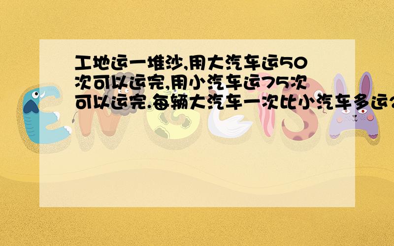 工地运一堆沙,用大汽车运50次可以运完,用小汽车运75次可以运完.每辆大汽车一次比小汽车多运2吨.求多少吨