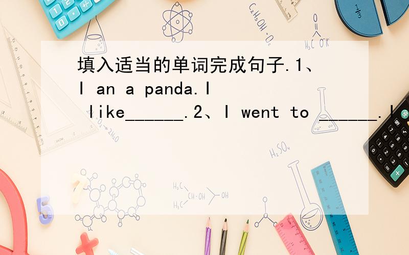 填入适当的单词完成句子.1、I an a panda.I like______.2、I went to ______.I