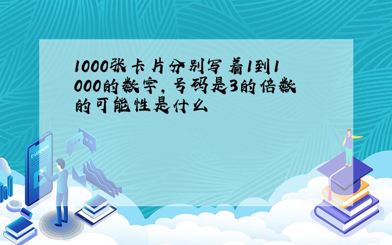 1000张卡片分别写着1到1000的数字,号码是3的倍数的可能性是什么