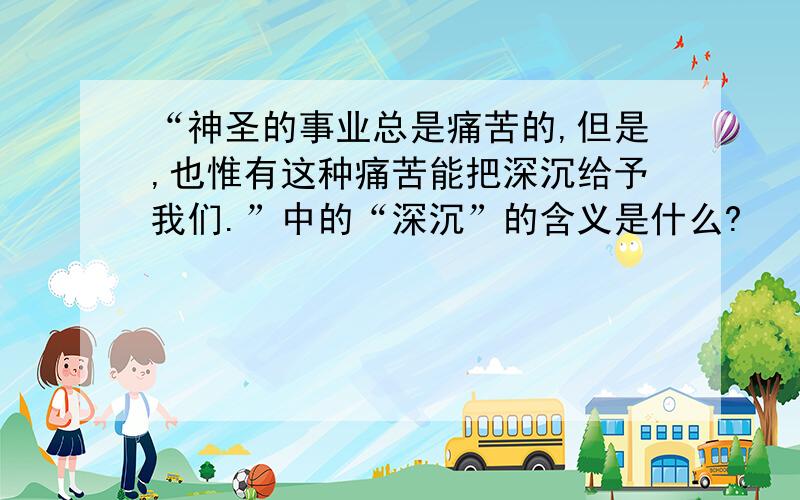 “神圣的事业总是痛苦的,但是,也惟有这种痛苦能把深沉给予我们.”中的“深沉”的含义是什么?