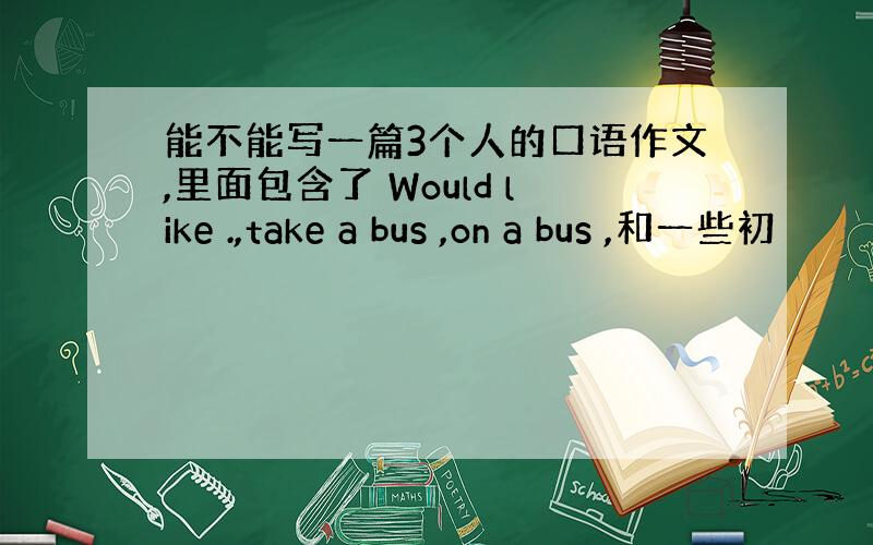 能不能写一篇3个人的口语作文,里面包含了 Would like .,take a bus ,on a bus ,和一些初