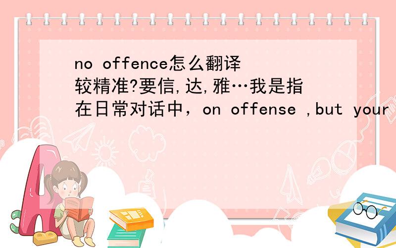 no offence怎么翻译较精准?要信,达,雅…我是指在日常对话中，on offense ,but your pape