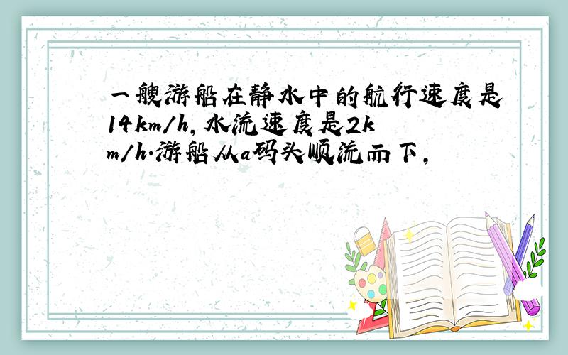 一艘游船在静水中的航行速度是14km/h,水流速度是2km/h.游船从a码头顺流而下,