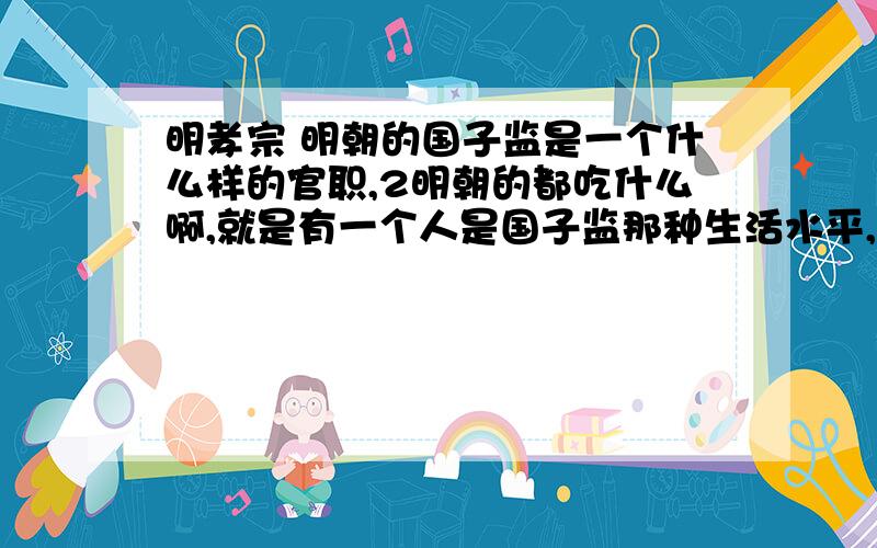 明孝宗 明朝的国子监是一个什么样的官职,2明朝的都吃什么啊,就是有一个人是国子监那种生活水平,3明朝未嫁少女的娱乐活动