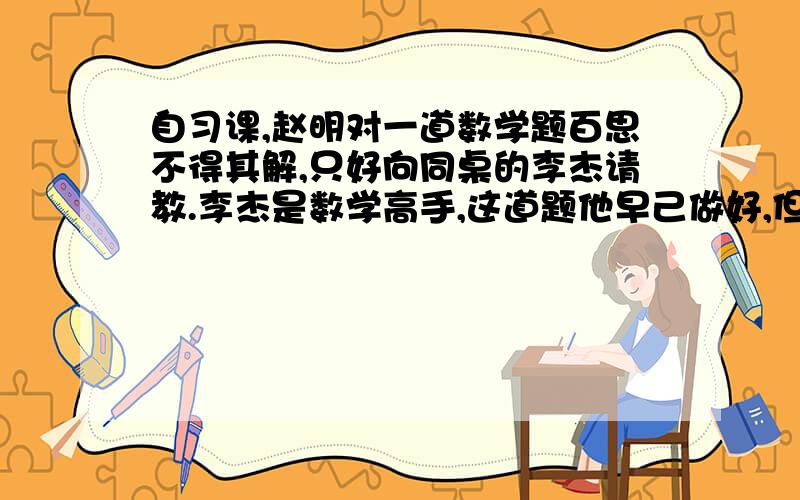 自习课,赵明对一道数学题百思不得其解,只好向同桌的李杰请教.李杰是数学高手,这道题他早己做好,但他