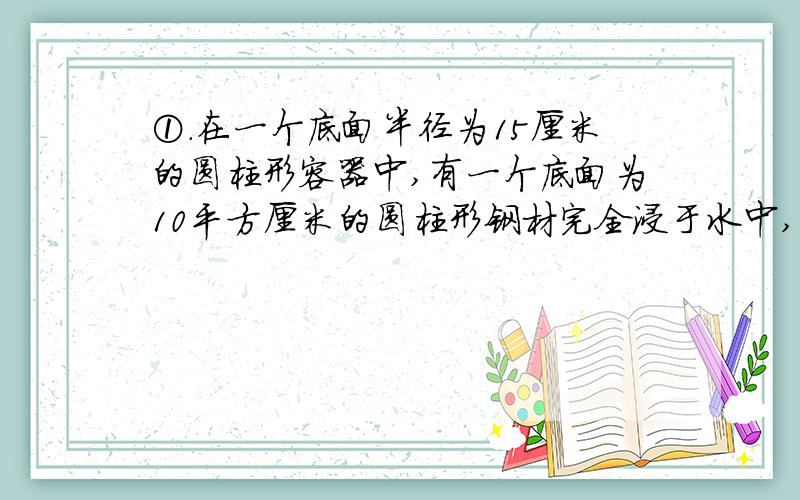 ①.在一个底面半径为15厘米的圆柱形容器中,有一个底面为10平方厘米的圆柱形钢材完全浸于水中,当钢材取出后,容器内的水面