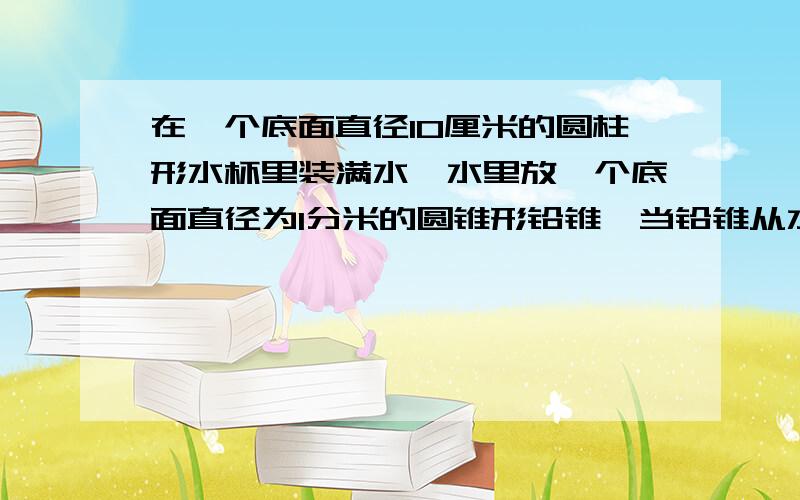 在一个底面直径10厘米的圆柱形水杯里装满水,水里放一个底面直径为1分米的圆锥形铅锥,当铅锥从水中取出后