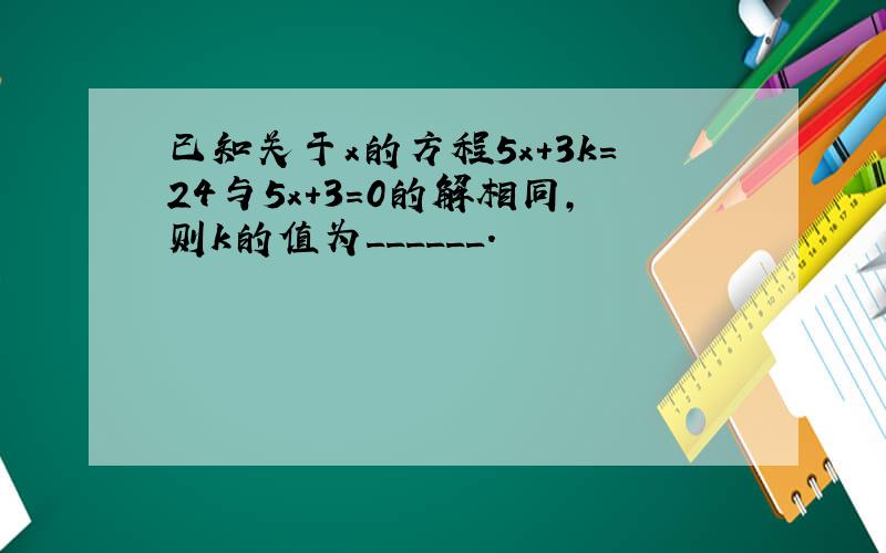 已知关于x的方程5x+3k=24与5x+3=0的解相同，则k的值为______．