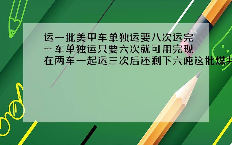 运一批美甲车单独运要八次运完一车单独运只要六次就可用完现在两车一起运三次后还剩下六吨这批煤共有多少吨?