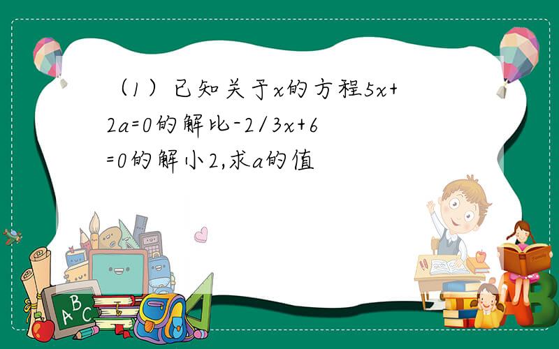 （1）已知关于x的方程5x+2a=0的解比-2/3x+6=0的解小2,求a的值