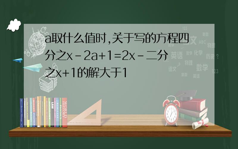 a取什么值时,关于写的方程四分之x-2a+1=2x-二分之x+1的解大于1