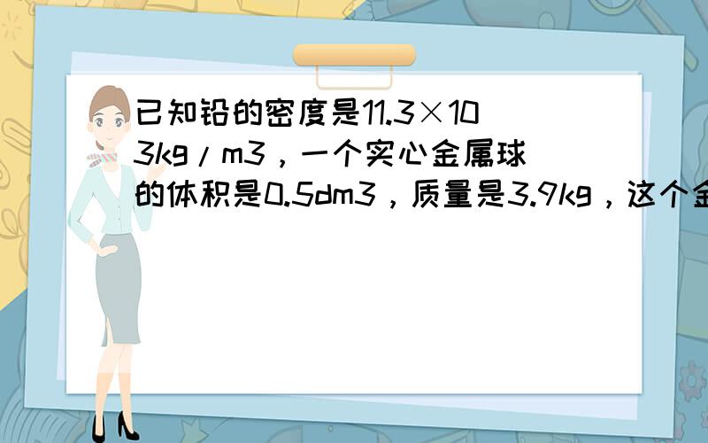 已知铅的密度是11.3×103kg/m3，一个实心金属球的体积是0.5dm3，质量是3.9kg，这个金属球的密度是多少？