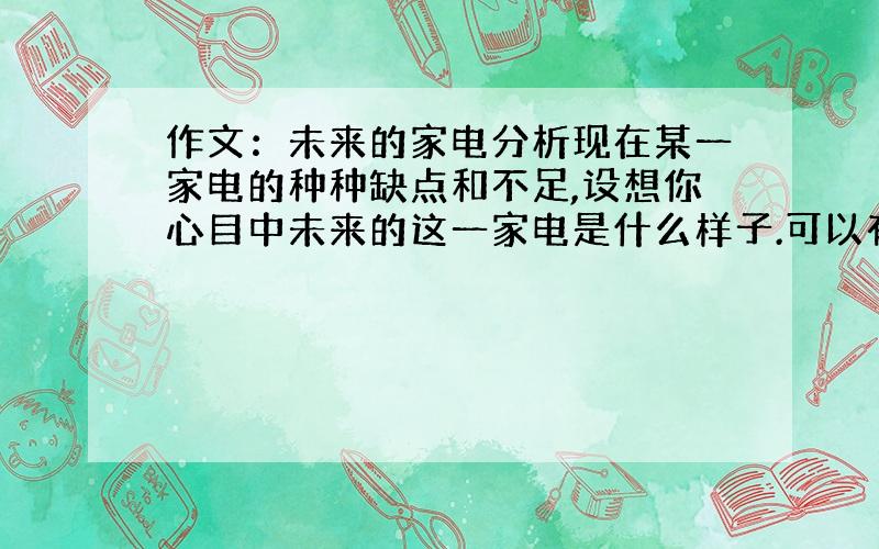 作文：未来的家电分析现在某一家电的种种缺点和不足,设想你心目中未来的这一家电是什么样子.可以有什么功能,大约什么时间会成