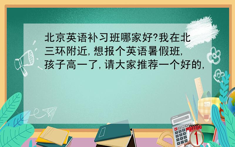 北京英语补习班哪家好?我在北三环附近,想报个英语暑假班,孩子高一了,请大家推荐一个好的,