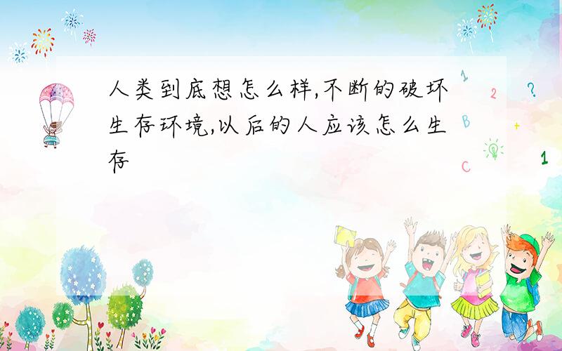 人类到底想怎么样,不断的破坏生存环境,以后的人应该怎么生存