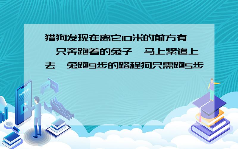 猎狗发现在离它10米的前方有一只奔跑着的兔子,马上紧追上去,兔跑9步的路程狗只需跑5步,