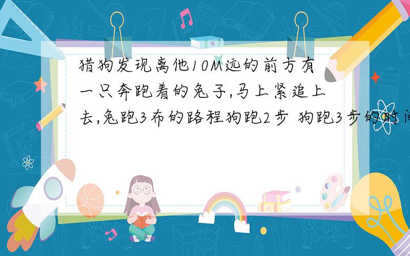 猎狗发现离他10M远的前方有一只奔跑着的兔子,马上紧追上去,兔跑3布的路程狗跑2步 狗跑3步的时间 兔跑4步