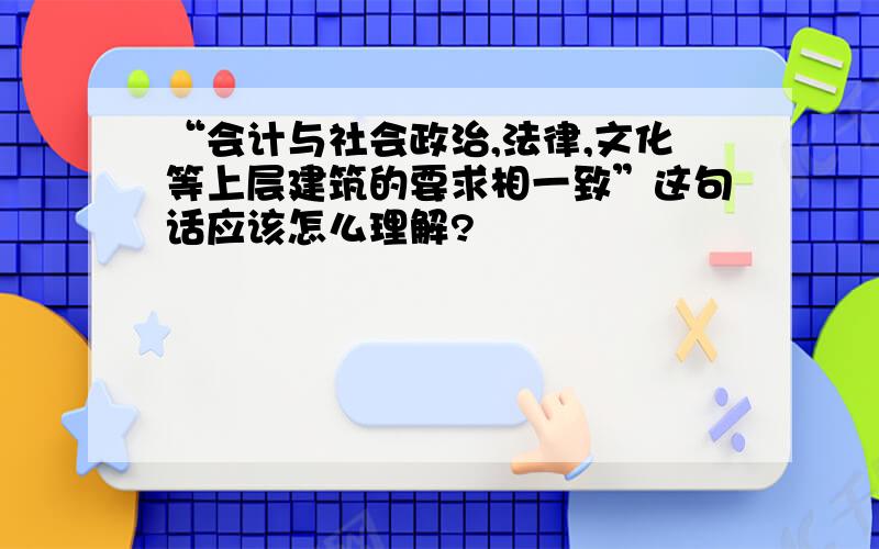 “会计与社会政治,法律,文化等上层建筑的要求相一致”这句话应该怎么理解?